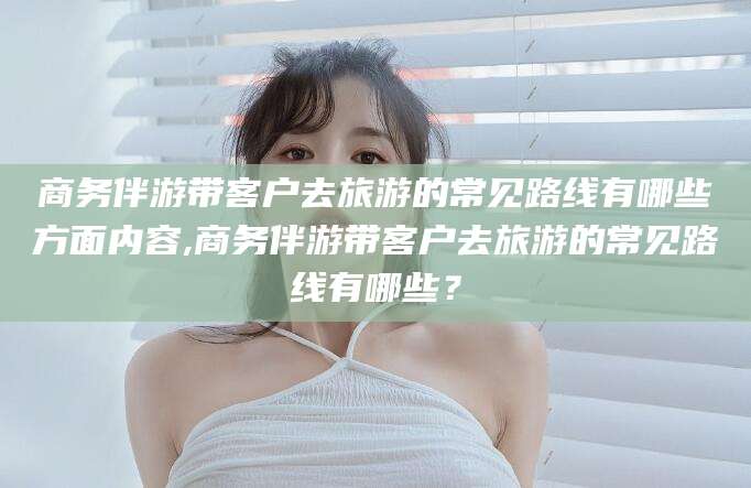 永春商务伴游带客户去旅游的常见路线有哪些方面内容,商务伴游带客户去旅游的常见路线有哪些？