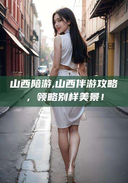 永春山西陪游,山西伴游攻略，领略别样美景！