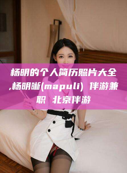 永春杨明的个人简历照片大全,杨明晰(mapuli) 伴游兼职 北京伴游