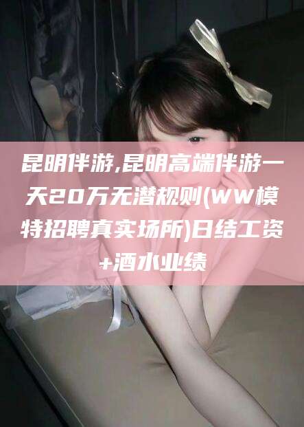 永春昆明伴游,昆明高端伴游一天20万无潜规则(WW模特招聘真实场所)日结工资+酒水业绩