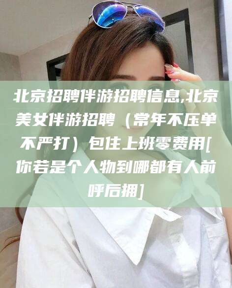 永春北京招聘伴游招聘信息,北京美女伴游招聘（常年不压单不严打）包住上班零费用[你若是个人物到哪都有人前呼后拥]