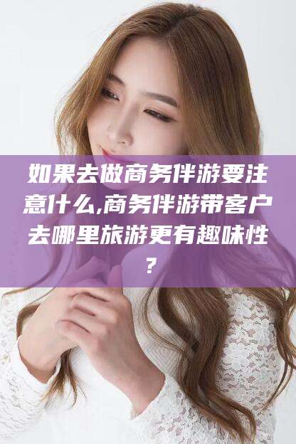 永春如果去做商务伴游要注意什么,商务伴游带客户去哪里旅游更有趣味性？
