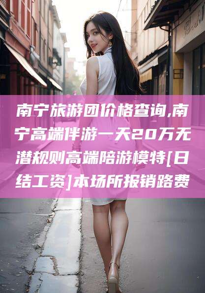 永春南宁旅游团价格查询,南宁高端伴游一天20万无潜规则高端陪游模特[日结工资]本场所报销路费