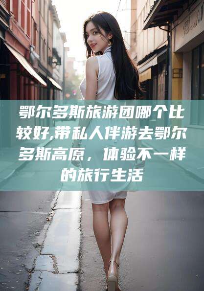 永春鄂尔多斯旅游团哪个比较好,带私人伴游去鄂尔多斯高原，体验不一样的旅行生活