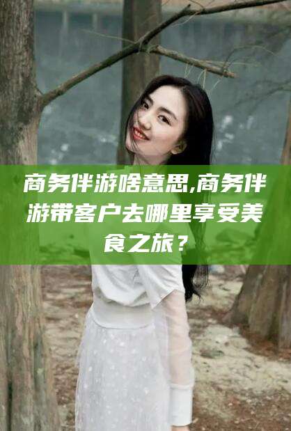 永春商务伴游啥意思,商务伴游带客户去哪里享受美食之旅？