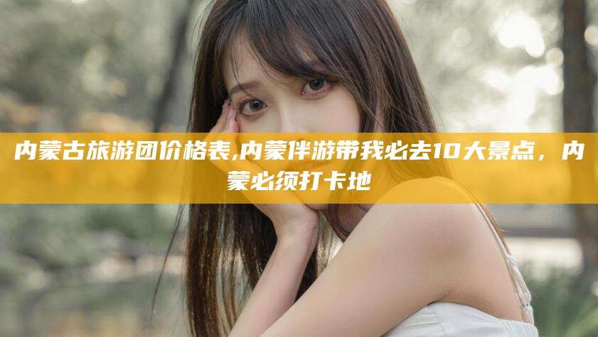 永春内蒙古旅游团价格表,内蒙伴游带我必去10大景点，内蒙必须打卡地