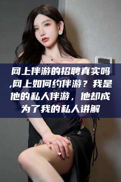 永春网上伴游的招聘真实吗,网上如何约伴游？我是他的私人伴游，他却成为了我的私人讲解