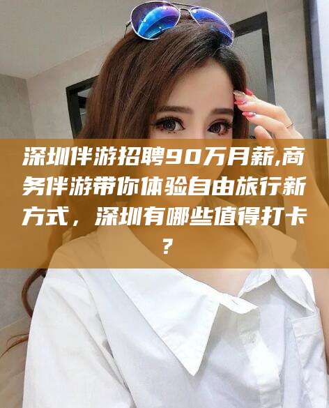 永春深圳伴游招聘90万月薪,商务伴游带你体验自由旅行新方式，深圳有哪些值得打卡？