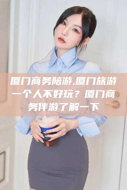 永春厦门商务陪游,厦门旅游一个人不好玩？厦门商务伴游了解一下