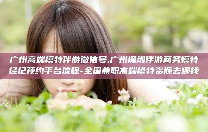永春广州高端模特伴游微信号,广州深圳伴游商务模特经纪预约平台流程-全国兼职高端模特资源去哪找