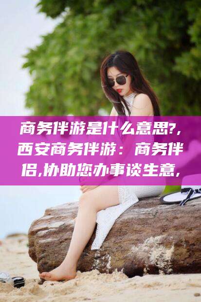 永春商务伴游是什么意思?,西安商务伴游：商务伴侣,协助您办事谈生意,