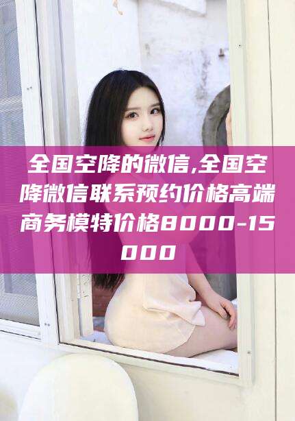 永春全国空降的微信,全国空降微信联系预约价格高端商务模特价格8000-15000