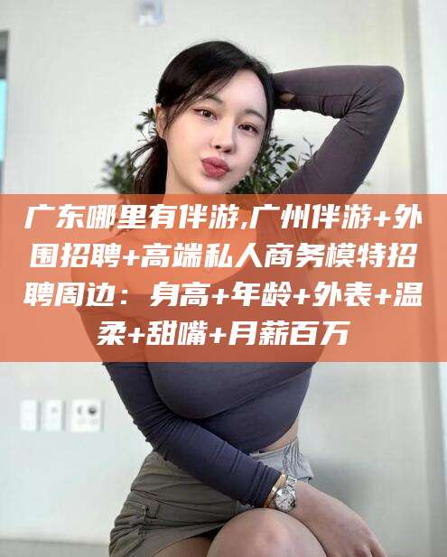 永春广东哪里有伴游,广州伴游+外围招聘+高端私人商务模特招聘周边：身高+年龄+外表+温柔+甜嘴+月薪百万