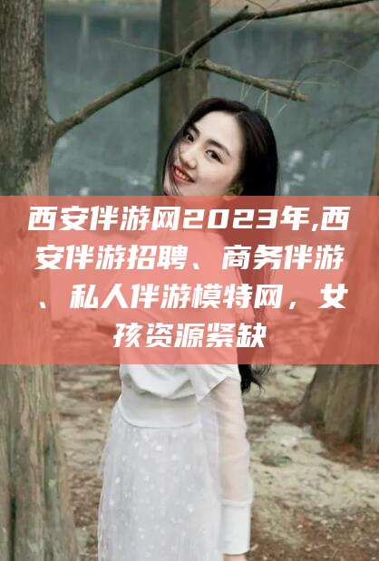 永春西安伴游网2023年,西安伴游招聘、商务伴游、私人伴游模特网，女孩资源紧缺