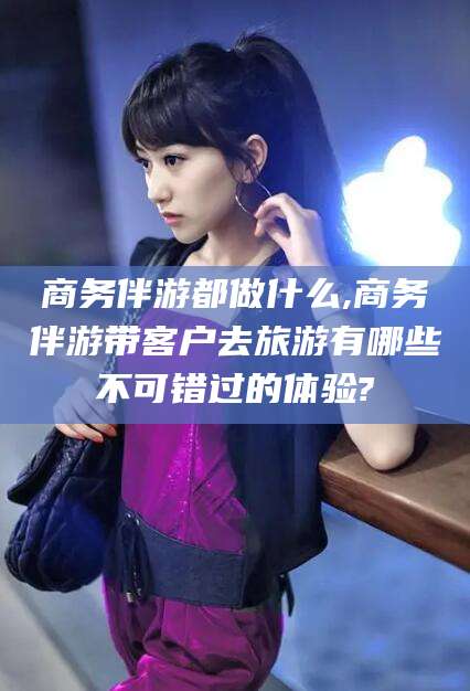 永春商务伴游都做什么,商务伴游带客户去旅游有哪些不可错过的体验?