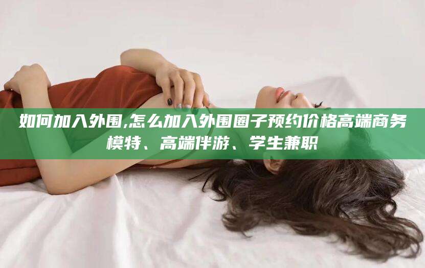 永春如何加入外围,怎么加入外围圈子预约价格高端商务模特、高端伴游、学生兼职
