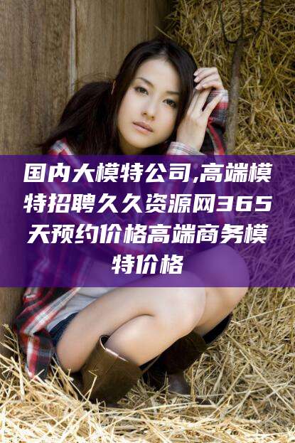 永春国内大模特公司,高端模特招聘久久资源网365天预约价格高端商务模特价格
