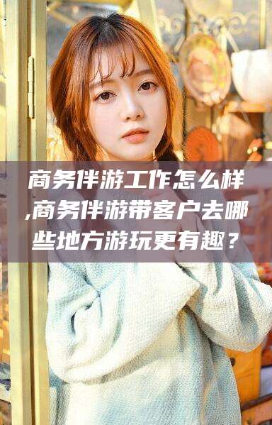 永春商务伴游工作怎么样,商务伴游带客户去哪些地方游玩更有趣？