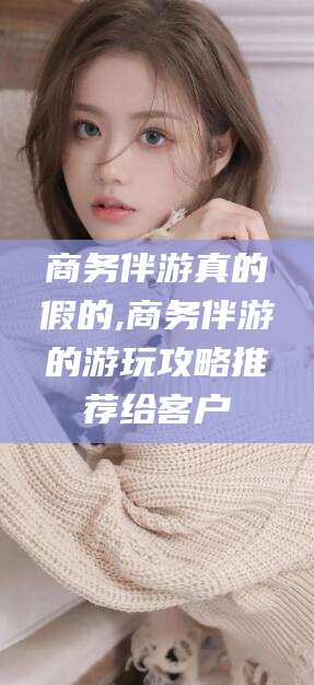 永春商务伴游真的假的,商务伴游的游玩攻略推荐给客户