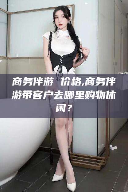 永春商务伴游 价格,商务伴游带客户去哪里购物休闲？