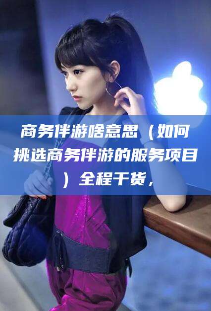 永春商务伴游啥意思（如何挑选商务伴游的服务项目）全程干货，