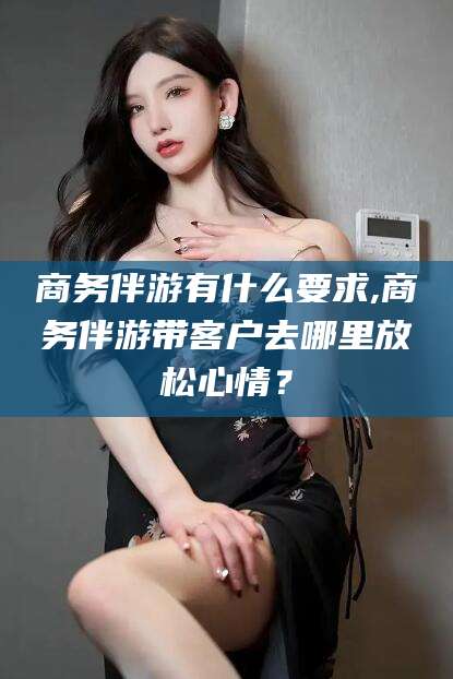 永春商务伴游有什么要求,商务伴游带客户去哪里放松心情？