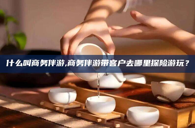 永春什么叫商务伴游,商务伴游带客户去哪里探险游玩？