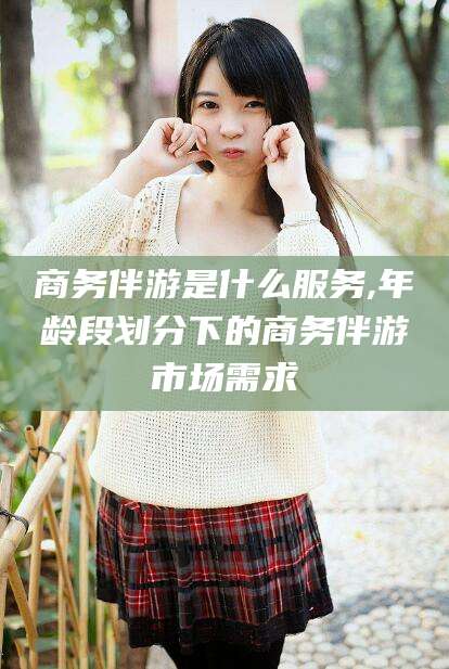 永春商务伴游是什么服务,年龄段划分下的商务伴游市场需求