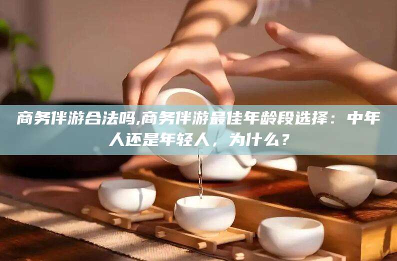 永春商务伴游合法吗,商务伴游最佳年龄段选择：中年人还是年轻人，为什么？