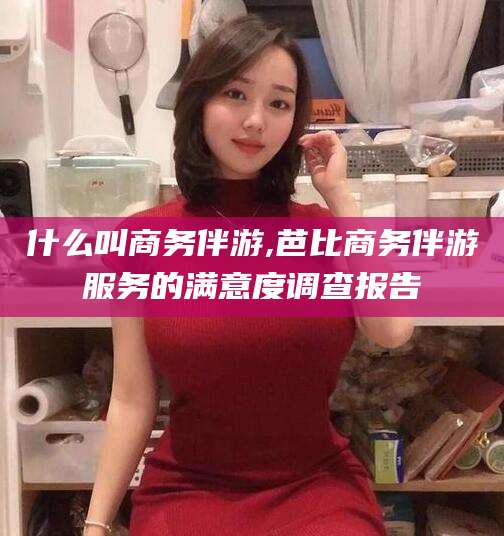 永春什么叫商务伴游,芭比商务伴游服务的满意度调查报告