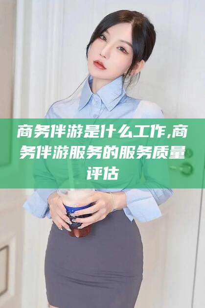 永春商务伴游是什么工作,商务伴游服务的服务质量评估