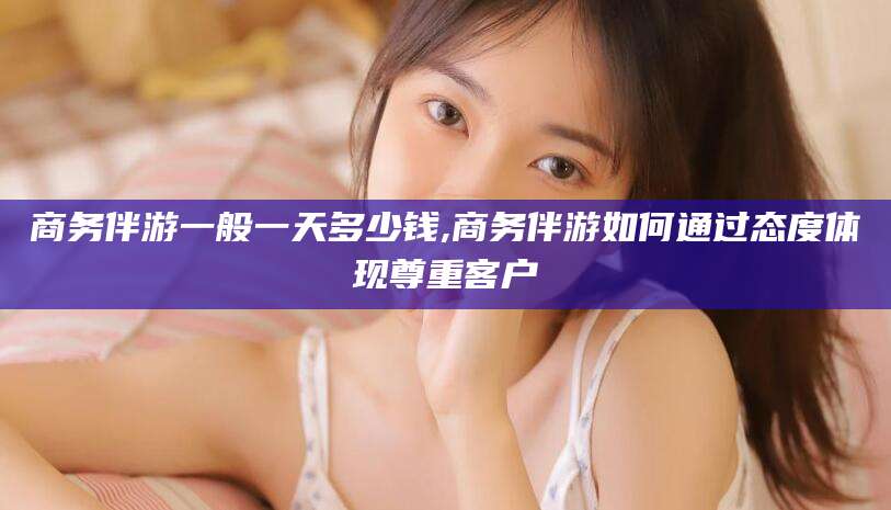 永春商务伴游一般一天多少钱,商务伴游如何通过态度体现尊重客户