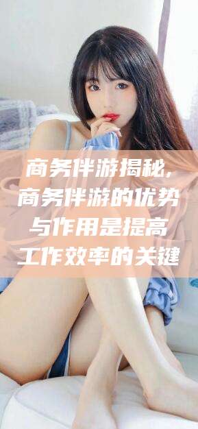 永春商务伴游揭秘,商务伴游的优势与作用是提高工作效率的关键