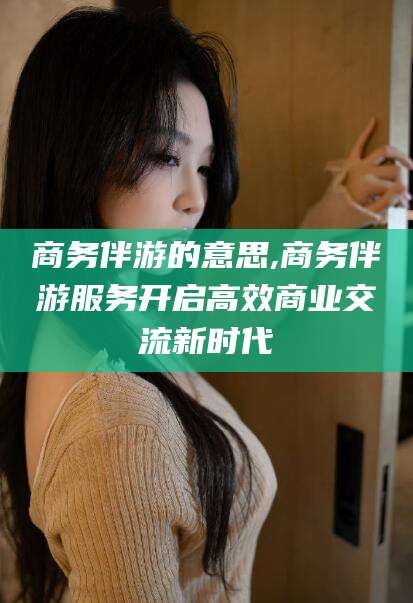 永春商务伴游的意思,商务伴游服务开启高效商业交流新时代