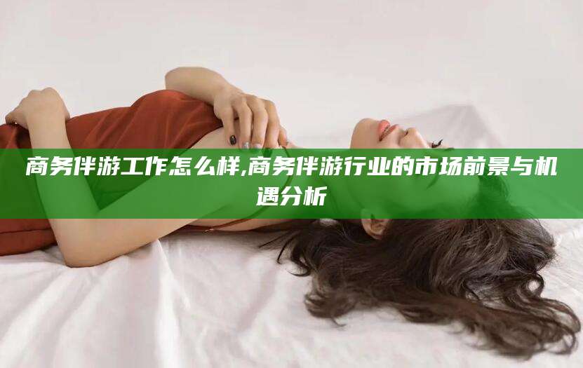 永春商务伴游工作怎么样,商务伴游行业的市场前景与机遇分析