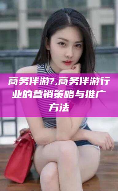 永春商务伴游?,商务伴游行业的营销策略与推广方法