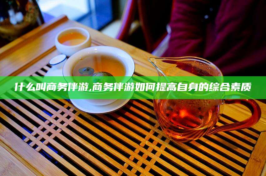 永春什么叫商务伴游,商务伴游如何提高自身的综合素质