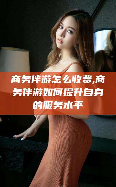 永春商务伴游怎么收费,商务伴游如何提升自身的服务水平